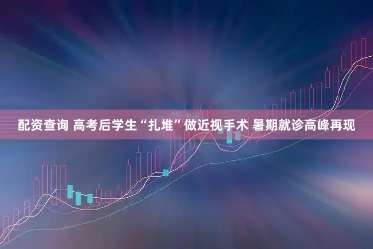 配资查询 高考后学生“扎堆”做近视手术 暑期就诊高峰再现