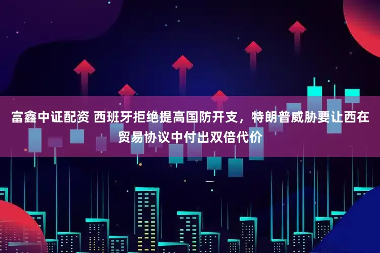 富鑫中证配资 西班牙拒绝提高国防开支，特朗普威胁要让西在贸易协议中付出双倍代价