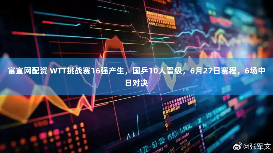 富宣网配资 WTT挑战赛16强产生，国乒10人晋级，6月27日赛程，6场中日对决