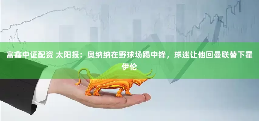 富鑫中证配资 太阳报：奥纳纳在野球场踢中锋，球迷让他回曼联替下霍伊伦