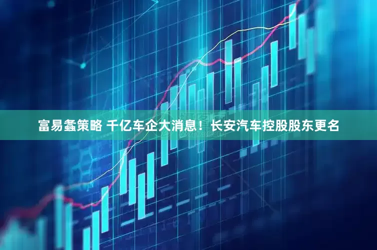 富易螽策略 千亿车企大消息！长安汽车控股股东更名
