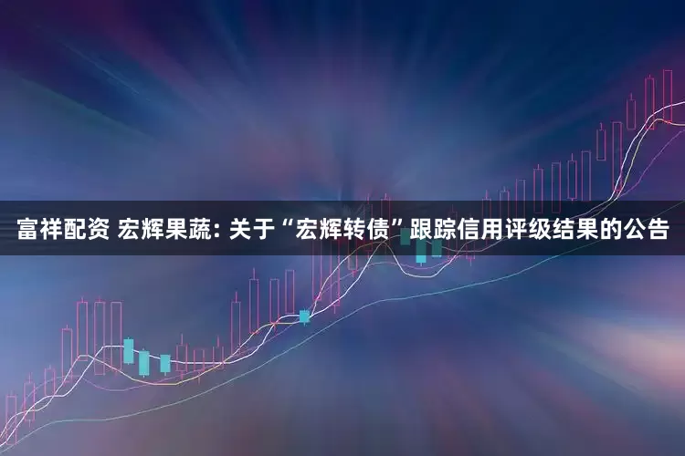 富祥配资 宏辉果蔬: 关于“宏辉转债”跟踪信用评级结果的公告