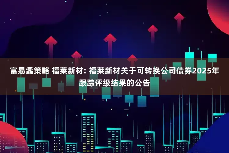 富易螽策略 福莱新材: 福莱新材关于可转换公司债券2025年跟踪评级结果的公告