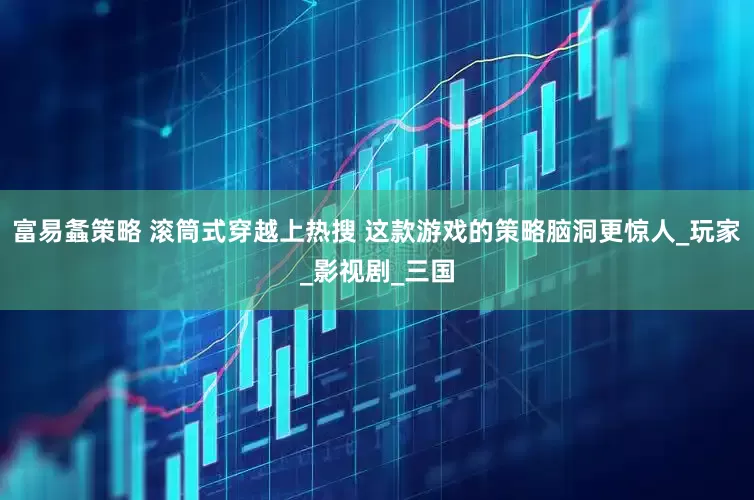 富易螽策略 滚筒式穿越上热搜 这款游戏的策略脑洞更惊人_玩家_影视剧_三国