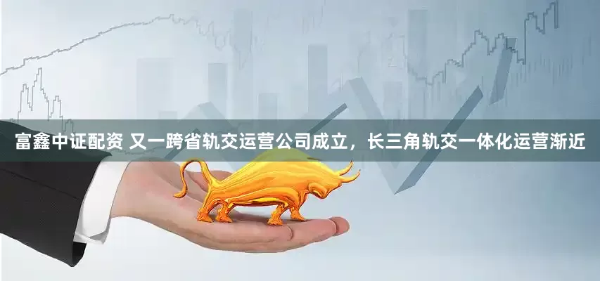 富鑫中证配资 又一跨省轨交运营公司成立，长三角轨交一体化运营渐近