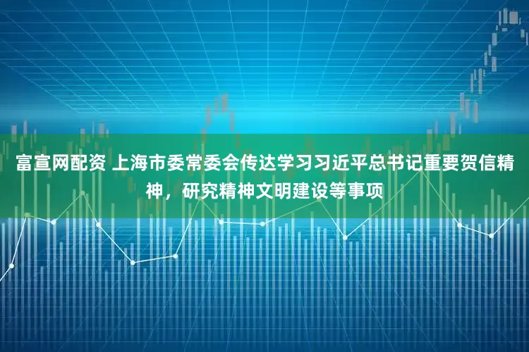 富宣网配资 上海市委常委会传达学习习近平总书记重要贺信精神，研究精神文明建设等事项