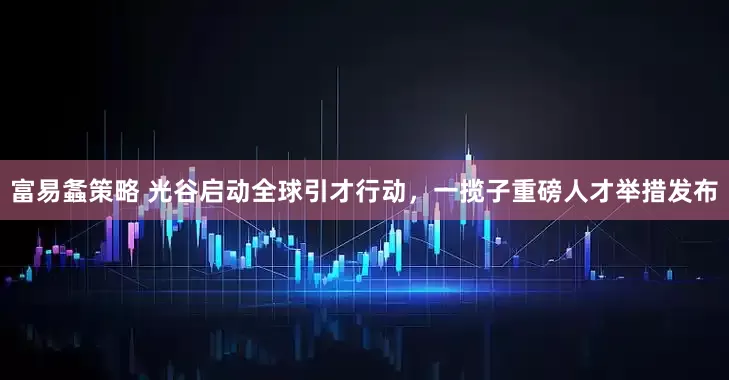 富易螽策略 光谷启动全球引才行动，一揽子重磅人才举措发布