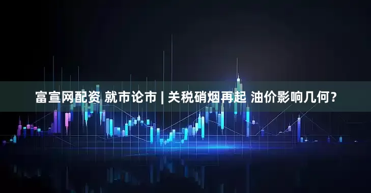 富宣网配资 就市论市 | 关税硝烟再起 油价影响几何？
