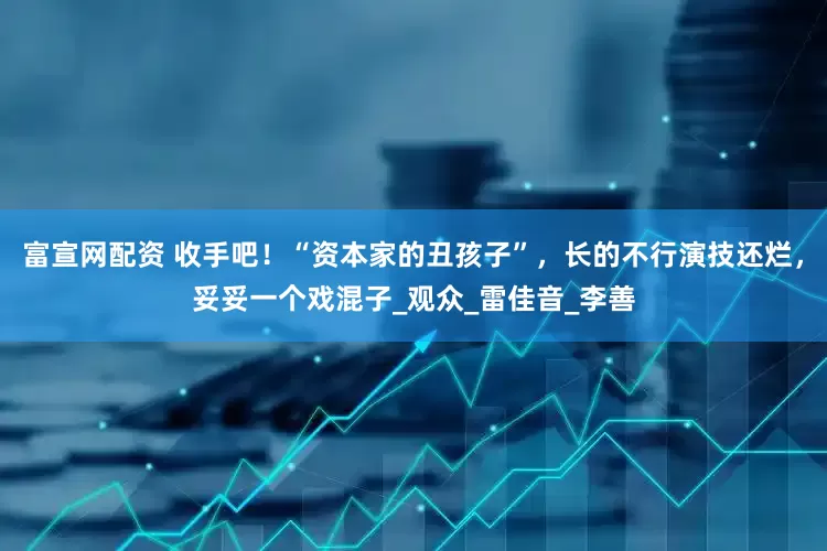富宣网配资 收手吧！“资本家的丑孩子”，长的不行演技还烂，妥妥一个戏混子_观众_雷佳音_李善