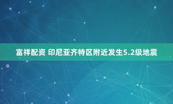 富祥配资 印尼亚齐特区附近发生5.2级地震