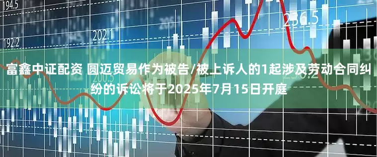 富鑫中证配资 圆迈贸易作为被告/被上诉人的1起涉及劳动合同纠纷的诉讼将于2025年7月15日开庭