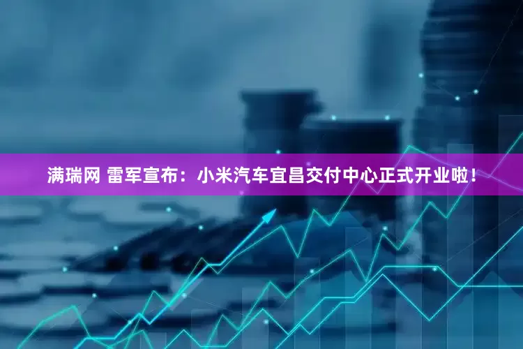 满瑞网 雷军宣布：小米汽车宜昌交付中心正式开业啦！