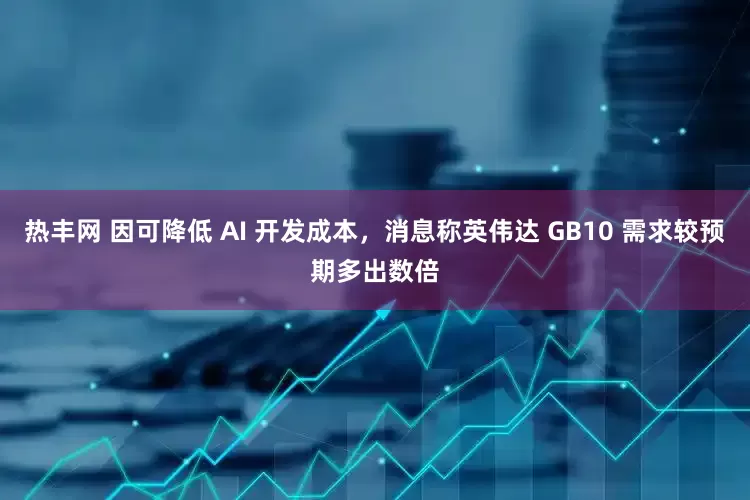 热丰网 因可降低 AI 开发成本，消息称英伟达 GB10 需求较预期多出数倍