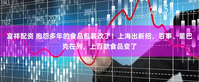 富祥配资 抱怨多年的食品包装改了！上海出新招，百事、星巴克在列，上百款食品变了