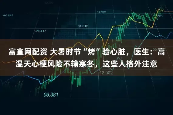 富宣网配资 大暑时节“烤”验心脏，医生：高温天心梗风险不输寒冬，这些人格外注意
