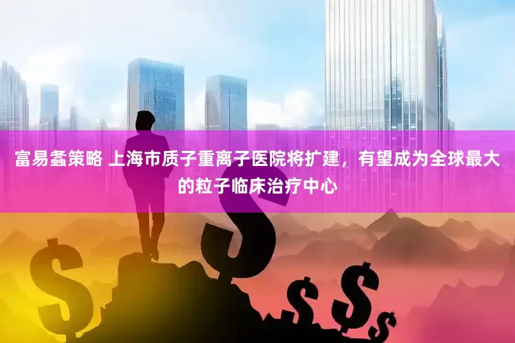 富易螽策略 上海市质子重离子医院将扩建，有望成为全球最大的粒子临床治疗中心