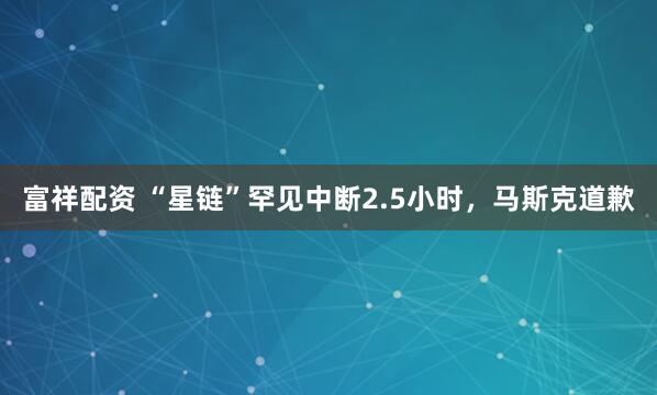 富祥配资 “星链”罕见中断2.5小时，马斯克道歉