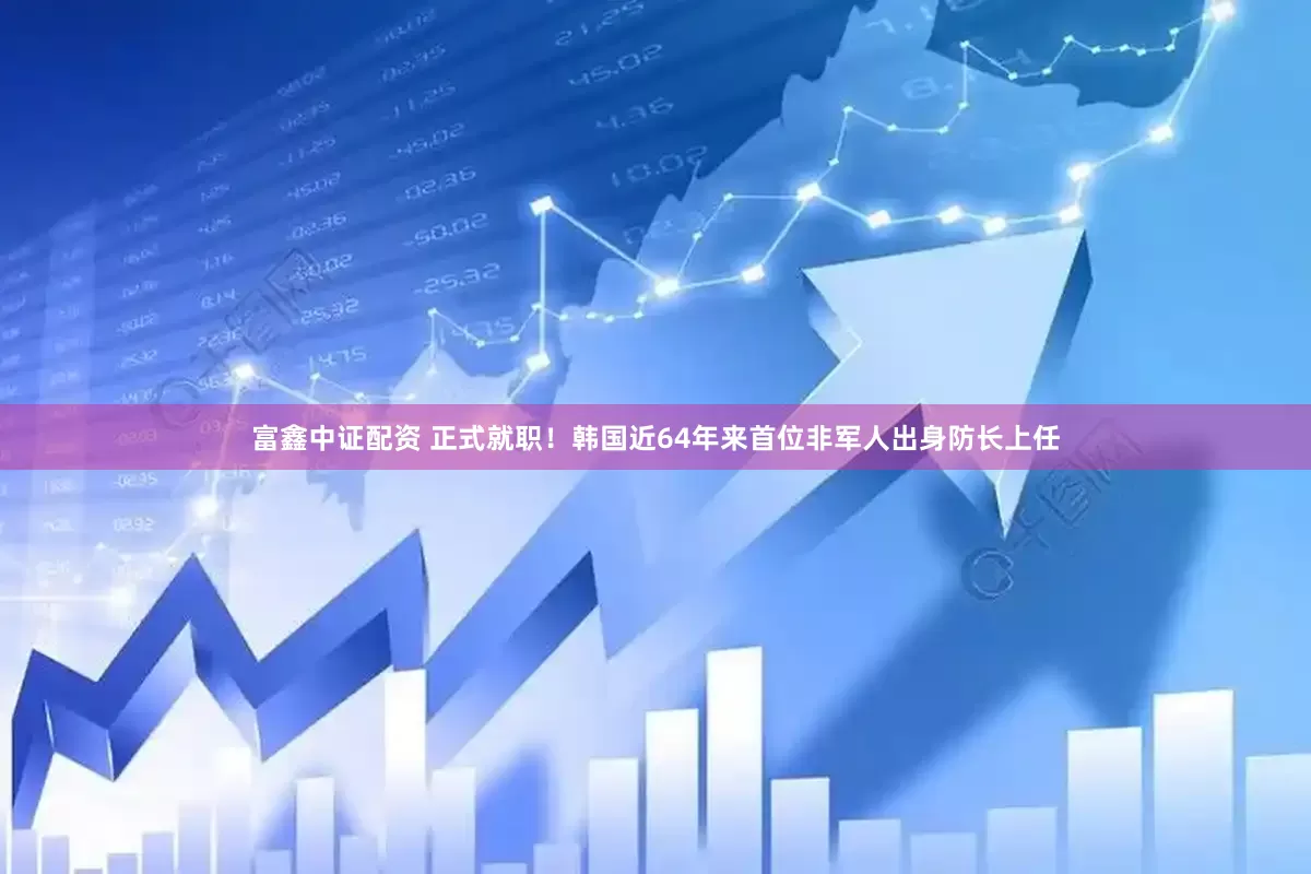 富鑫中证配资 正式就职！韩国近64年来首位非军人出身防长上任