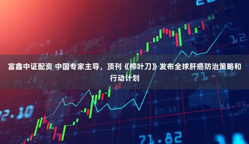 富鑫中证配资 中国专家主导，顶刊《柳叶刀》发布全球肝癌防治策略和行动计划