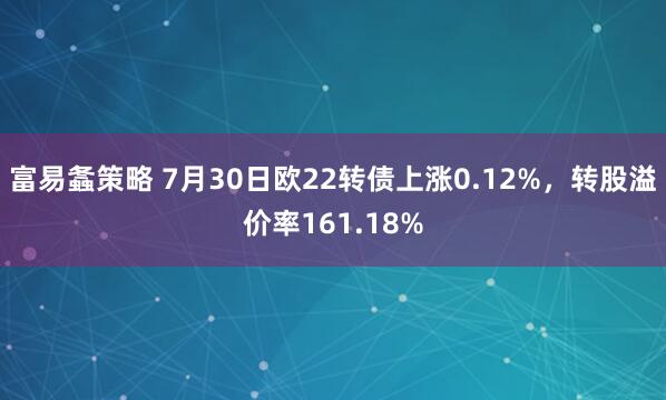 富易螽策略 7月30日欧22转债上涨0.12%，转股溢价率161.18%