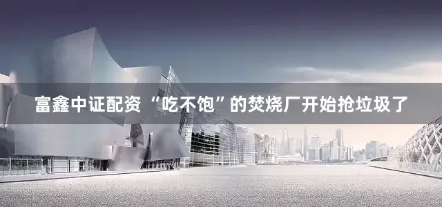富鑫中证配资 “吃不饱”的焚烧厂开始抢垃圾了