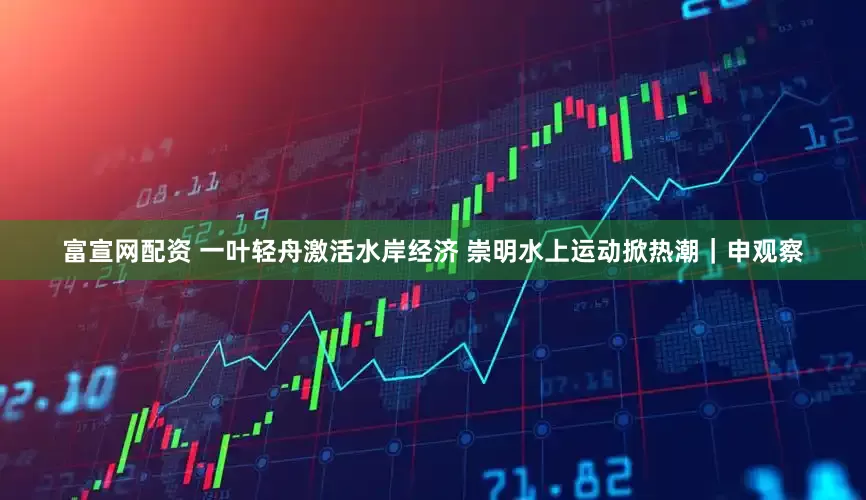 富宣网配资 一叶轻舟激活水岸经济 崇明水上运动掀热潮｜申观察
