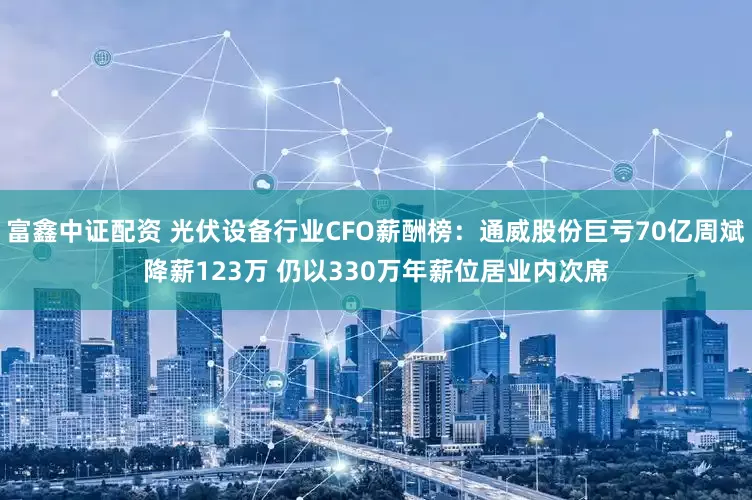 富鑫中证配资 光伏设备行业CFO薪酬榜：通威股份巨亏70亿周斌降薪123万 仍以330万年薪位居业内次席