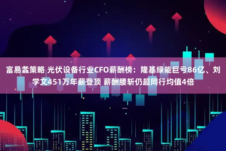 富易螽策略 光伏设备行业CFO薪酬榜：隆基绿能巨亏86亿、刘学文451万年薪登顶 薪酬腰斩仍超同行均值4倍
