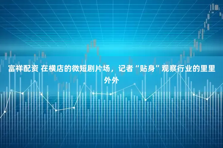 富祥配资 在横店的微短剧片场，记者“贴身”观察行业的里里外外