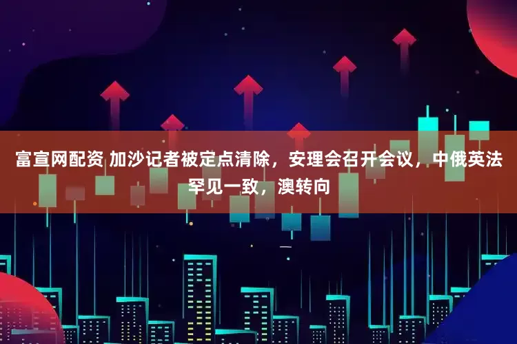 富宣网配资 加沙记者被定点清除，安理会召开会议，中俄英法罕见一致，澳转向