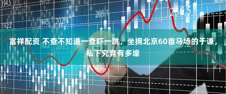 富祥配资 不查不知道一查吓一跳，坐拥北京60亩马场的于谦，私下究竟有多壕