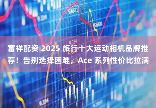 富祥配资 2025 旅行十大运动相机品牌推荐！告别选择困难，Ace 系列性价比拉满
