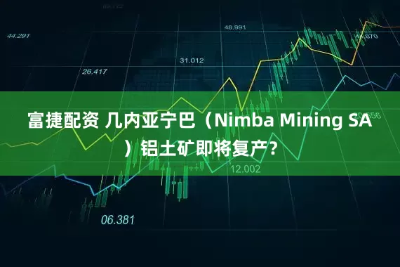 富捷配资 几内亚宁巴（Nimba Mining SA）铝土矿即将复产？