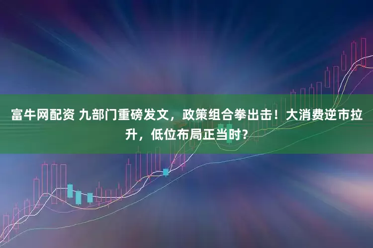 富牛网配资 九部门重磅发文，政策组合拳出击！大消费逆市拉升，低位布局正当时？