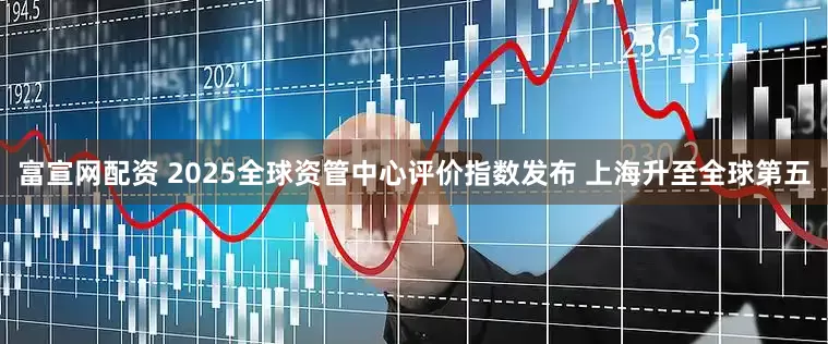 富宣网配资 2025全球资管中心评价指数发布 上海升至全球第五