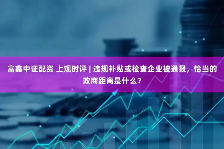 富鑫中证配资 上观时评 | 违规补贴或检查企业被通报，恰当的政商距离是什么？
