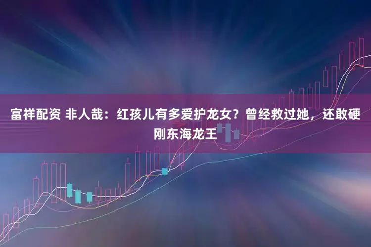 富祥配资 非人哉：红孩儿有多爱护龙女？曾经救过她，还敢硬刚东海龙王