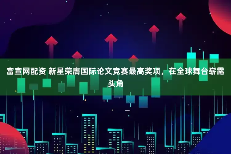 富宣网配资 新星荣膺国际论文竞赛最高奖项，在全球舞台崭露头角