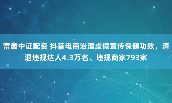 富鑫中证配资 抖音电商治理虚假宣传保健功效，清退违规达人4.3万名、违规商家793家