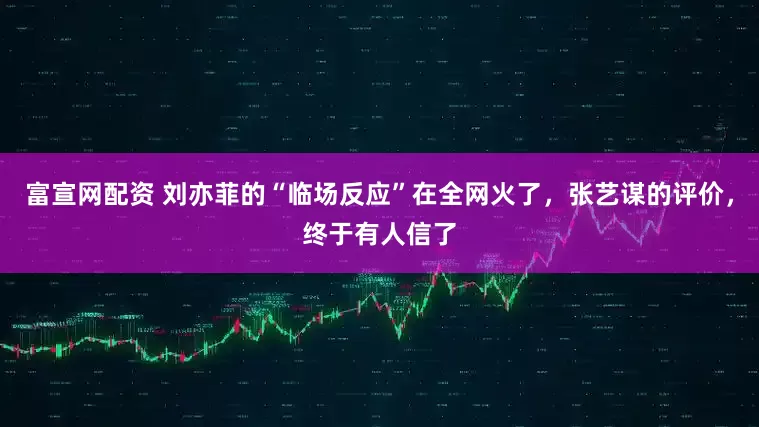 富宣网配资 刘亦菲的“临场反应”在全网火了，张艺谋的评价，终于有人信了