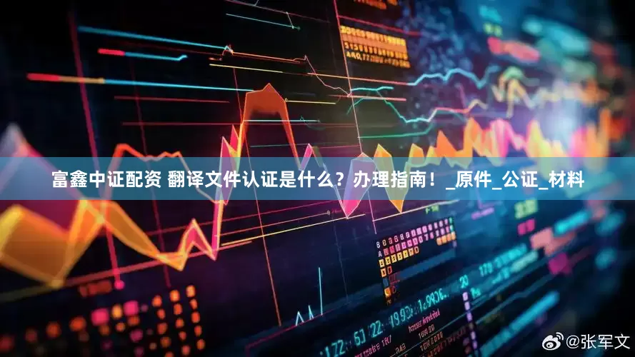 富鑫中证配资 翻译文件认证是什么？办理指南！_原件_公证_材料