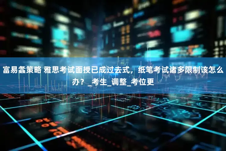 富易螽策略 雅思考试面授已成过去式，纸笔考试诸多限制该怎么办？_考生_调整_考位更