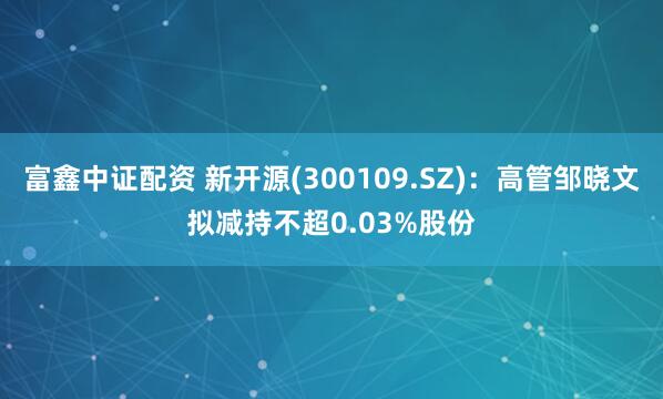 富鑫中证配资 新开源(300109.SZ)：高管邹晓文拟减持不超0.03%股份