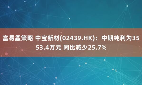 富易螽策略 中宝新材(02439.HK)：中期纯利为3553.4万元 同比减少25.7%
