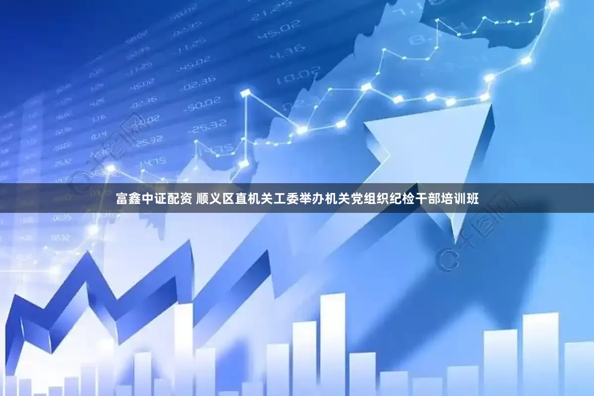 富鑫中证配资 顺义区直机关工委举办机关党组织纪检干部培训班