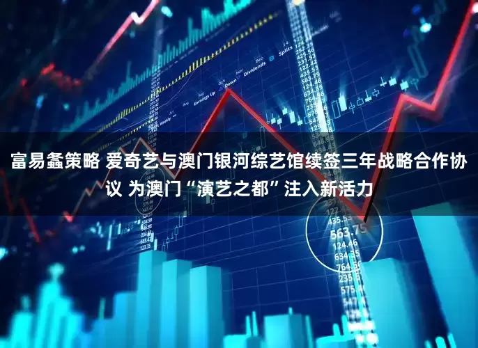 富易螽策略 爱奇艺与澳门银河综艺馆续签三年战略合作协议 为澳门“演艺之都”注入新活力
