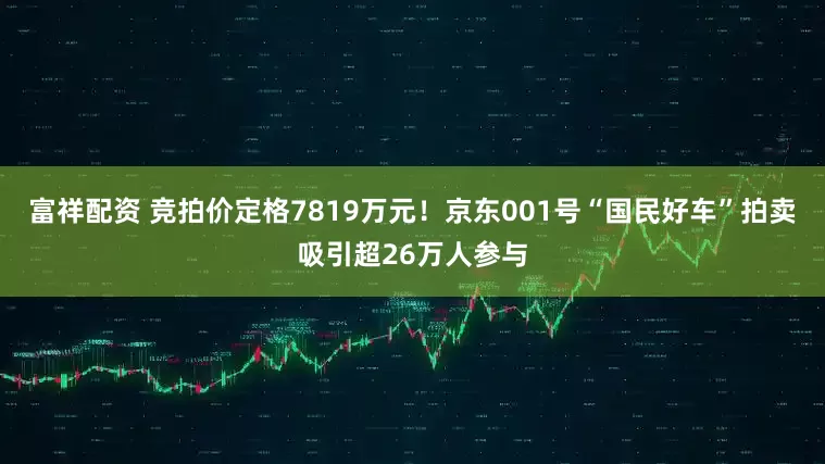 富祥配资 竞拍价定格7819万元！京东001号“国民好车”拍卖吸引超26万人参与