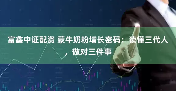 富鑫中证配资 蒙牛奶粉增长密码：读懂三代人，做对三件事