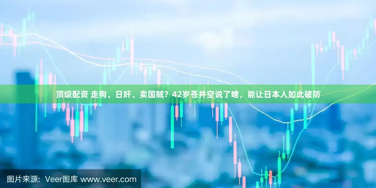 顶级配资 走狗、日奸、卖国贼？42岁苍井空说了啥，能让日本人如此破防