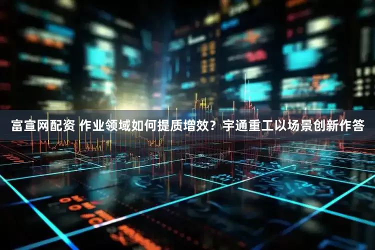 富宣网配资 作业领域如何提质增效？宇通重工以场景创新作答